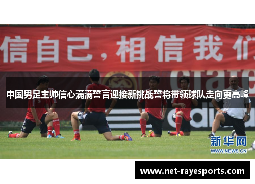 中国男足主帅信心满满誓言迎接新挑战誓将带领球队走向更高峰