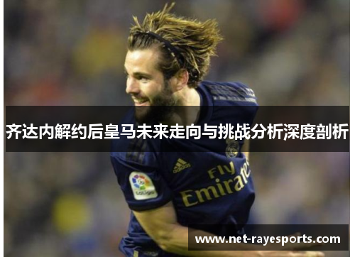 齐达内解约后皇马未来走向与挑战分析深度剖析 齐达内解约后皇马未来走向与挑战分析深度剖析